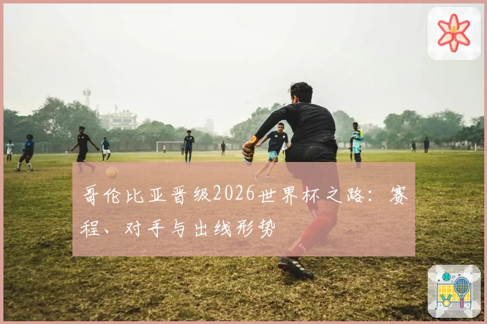 哥伦比亚晋级2026世界杯之路：赛程、对手与出线形势